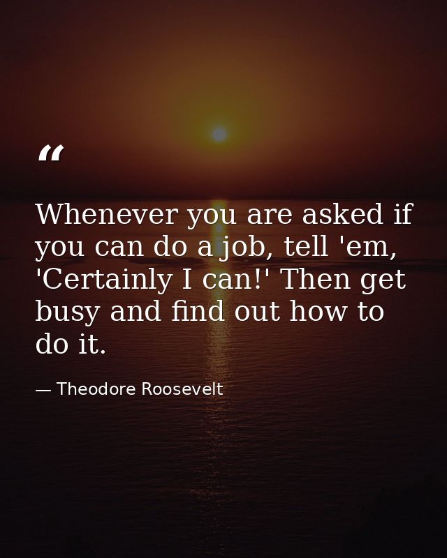 Whenever you are asked if you can do a job, tell 'em, 'Certainly I can!' Then get busy and find out how to do it. — Theodore Roosevelt
