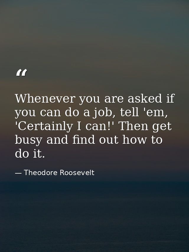 Whenever you are asked if you can do a job, tell 'em, 'Certainly I can!' Then get busy and find out how to do it. — Theodore Roosevelt