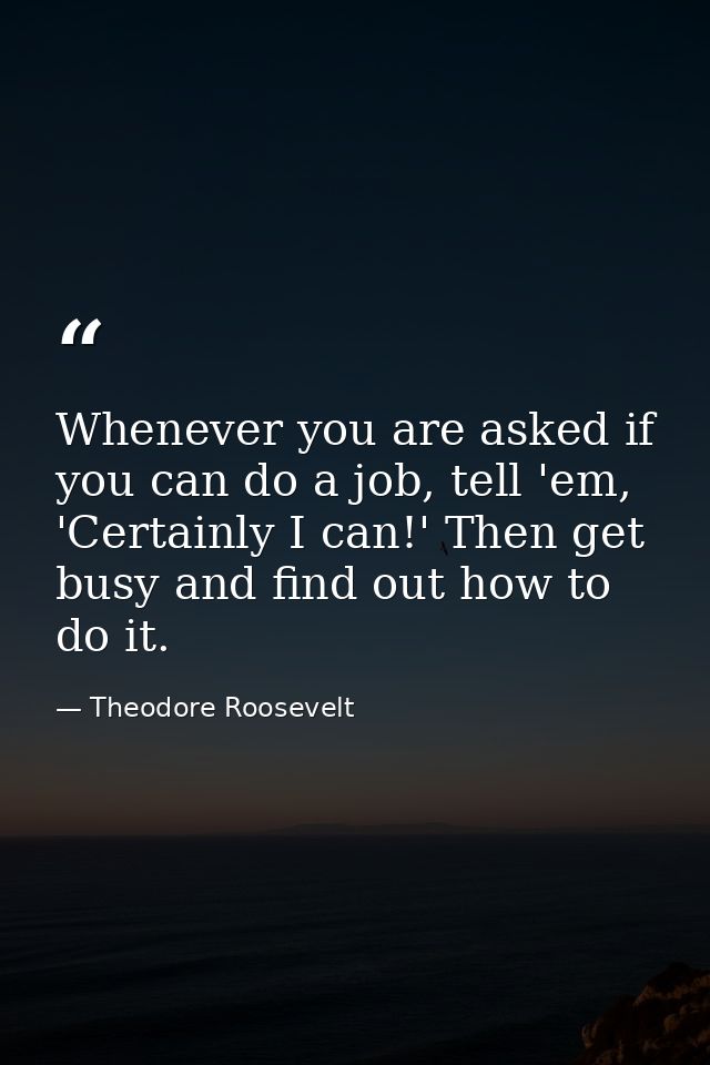Whenever you are asked if you can do a job, tell 'em, 'Certainly I can!' Then get busy and find out how to do it. — Theodore Roosevelt