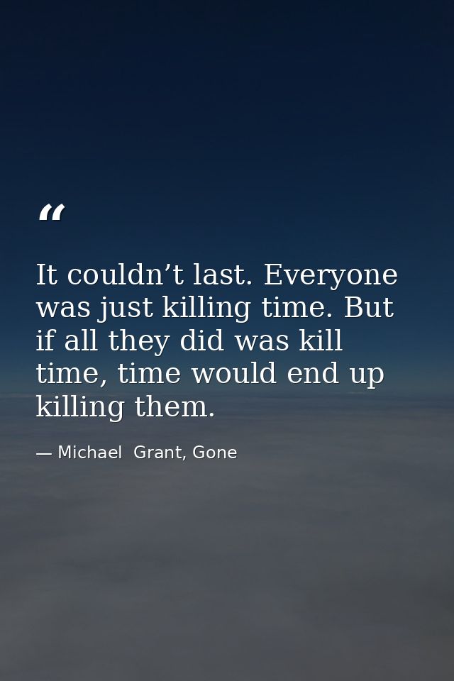 It couldn’t last. Everyone was just killing time. But if all they did was kill time, time would end up killing them. — Michael  Grant, Gone