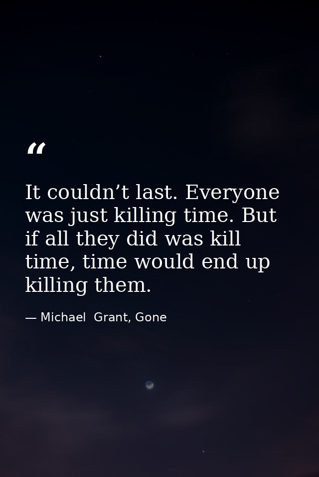 It couldn’t last. Everyone was just killing time. But if all they did was kill time, time would end up killing them. — Michael  Grant, Gone
