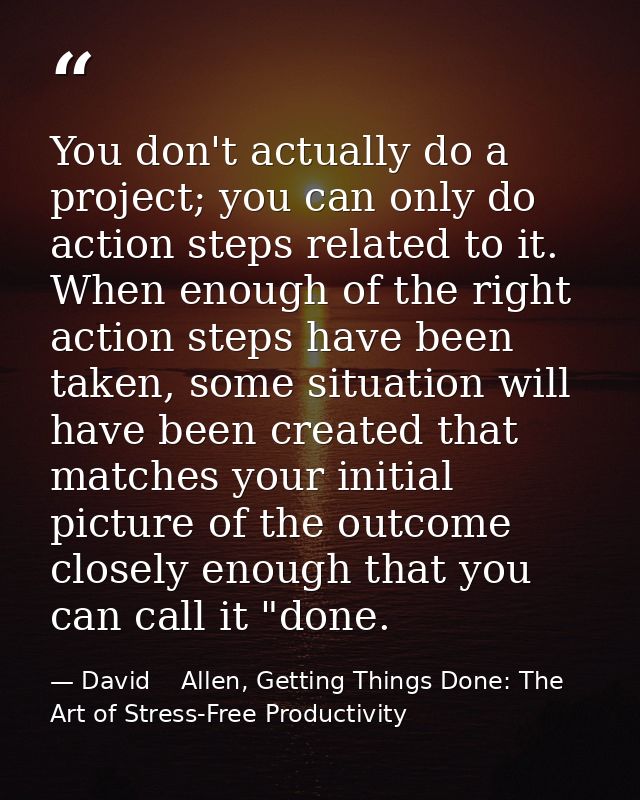 You don't actually do a project; you can only do action steps related to it. When enough of the right action steps have  — David    Allen, Getting Things Done: The Art of Stress-Free Productivity