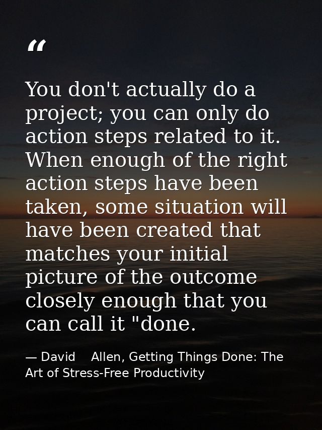 You don't actually do a project; you can only do action steps related to it. When enough of the right action steps have  — David    Allen, Getting Things Done: The Art of Stress-Free Productivity
