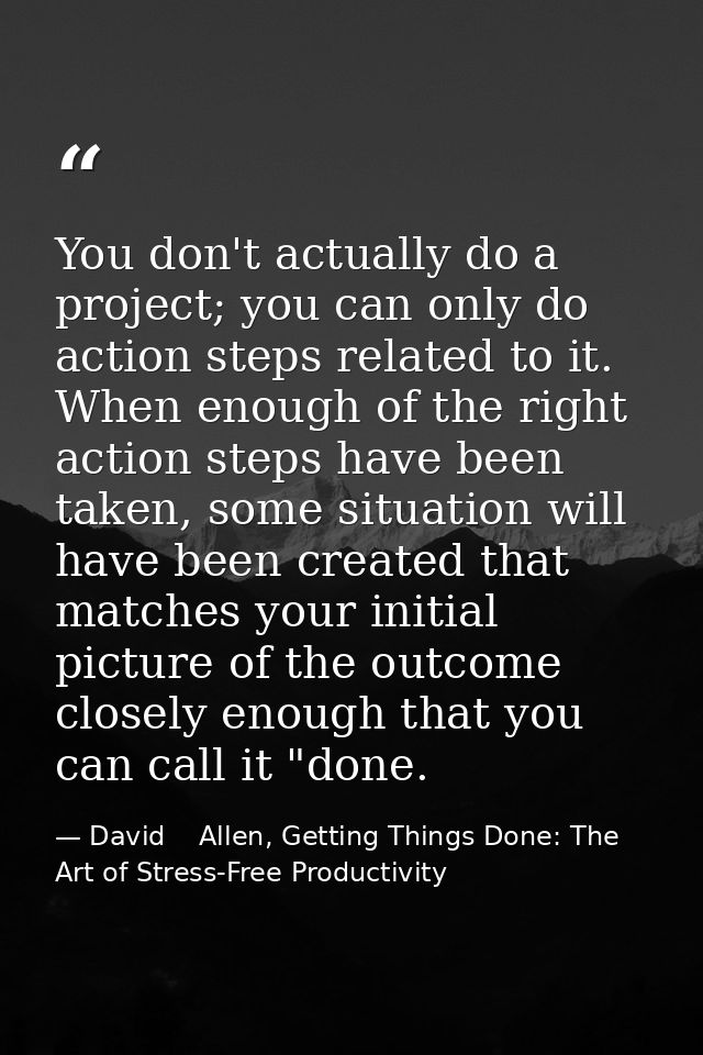 You don't actually do a project; you can only do action steps related to it. When enough of the right action steps have  — David    Allen, Getting Things Done: The Art of Stress-Free Productivity