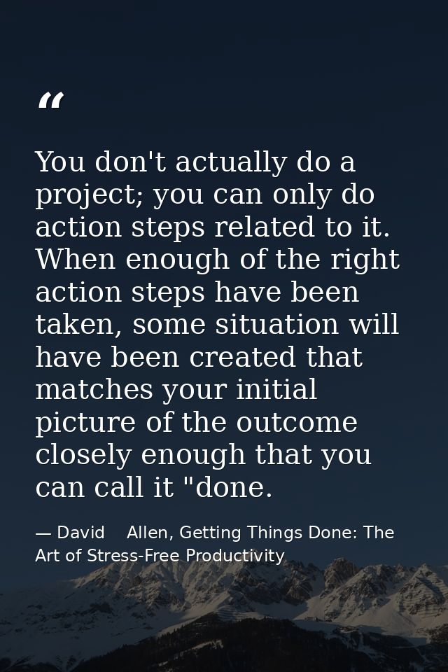 You don't actually do a project; you can only do action steps related to it. When enough of the right action steps have  — David    Allen, Getting Things Done: The Art of Stress-Free Productivity