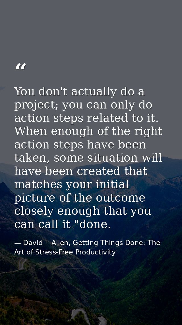 You don't actually do a project; you can only do action steps related to it. When enough of the right action steps have  — David    Allen, Getting Things Done: The Art of Stress-Free Productivity
