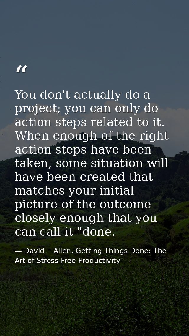 You don't actually do a project; you can only do action steps related to it. When enough of the right action steps have  — David    Allen, Getting Things Done: The Art of Stress-Free Productivity