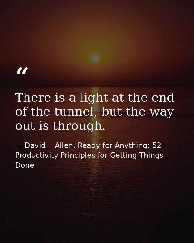 There is a light at the end of the tunnel, but the way out is through. — David    Allen, Ready for Anything: 52 Productivity Principles for Getting Things Done