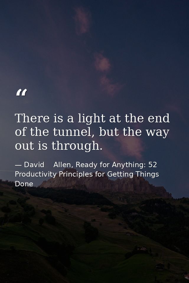 There is a light at the end of the tunnel, but the way out is through. — David    Allen, Ready for Anything: 52 Productivity Principles for Getting Things Done