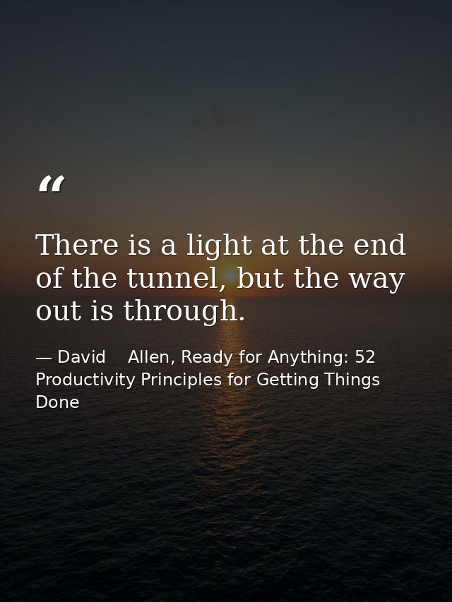 There is a light at the end of the tunnel, but the way out is through. — David    Allen, Ready for Anything: 52 Productivity Principles for Getting Things Done