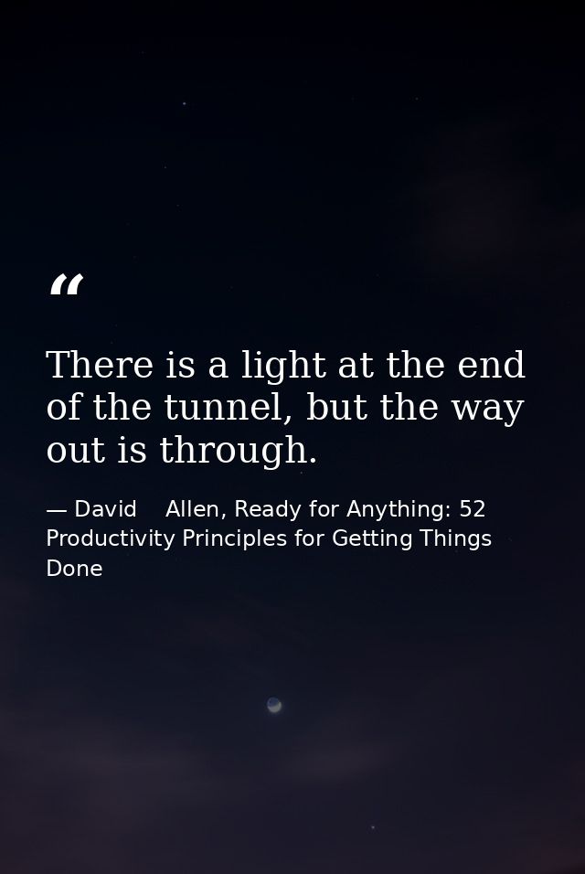 There is a light at the end of the tunnel, but the way out is through. — David    Allen, Ready for Anything: 52 Productivity Principles for Getting Things Done