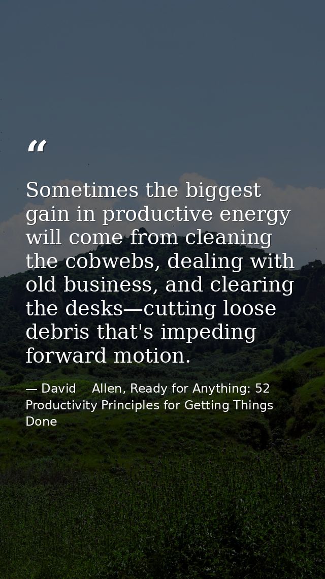 Sometimes the biggest gain in productive energy will come from cleaning the cobwebs, dealing with old business, and clea — David    Allen, Ready for Anything: 52 Productivity Principles for Getting Things Done