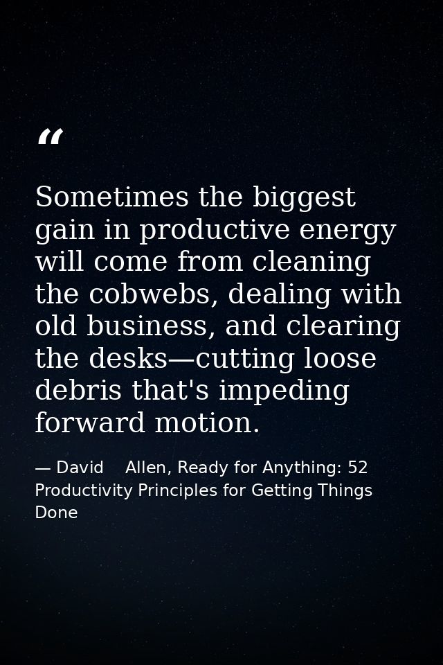 Sometimes the biggest gain in productive energy will come from cleaning the cobwebs, dealing with old business, and clea — David    Allen, Ready for Anything: 52 Productivity Principles for Getting Things Done