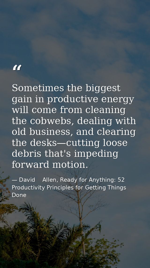 Sometimes the biggest gain in productive energy will come from cleaning the cobwebs, dealing with old business, and clea — David    Allen, Ready for Anything: 52 Productivity Principles for Getting Things Done