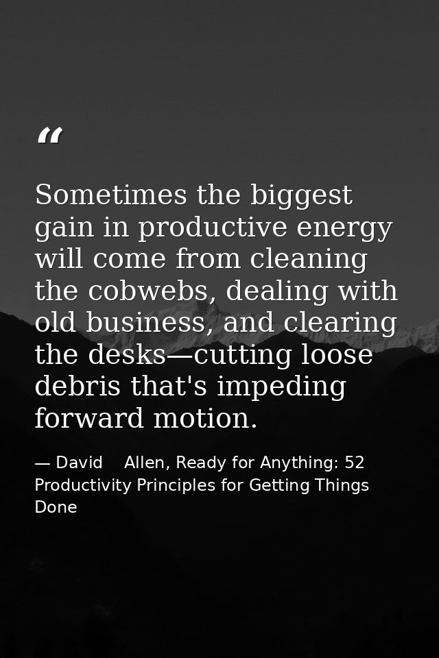 Sometimes the biggest gain in productive energy will come from cleaning the cobwebs, dealing with old business, and clea — David    Allen, Ready for Anything: 52 Productivity Principles for Getting Things Done