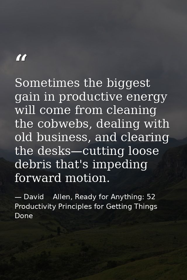 Sometimes the biggest gain in productive energy will come from cleaning the cobwebs, dealing with old business, and clea — David    Allen, Ready for Anything: 52 Productivity Principles for Getting Things Done