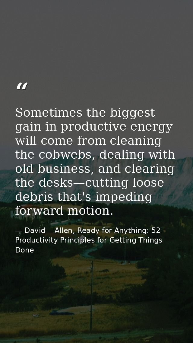 Sometimes the biggest gain in productive energy will come from cleaning the cobwebs, dealing with old business, and clea — David    Allen, Ready for Anything: 52 Productivity Principles for Getting Things Done