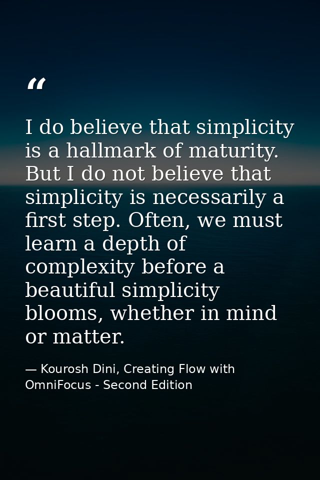 I do believe that simplicity is a hallmark of maturity. But I do not believe that simplicity is necessarily a first step — Kourosh Dini, Creating Flow with OmniFocus - Second Edition