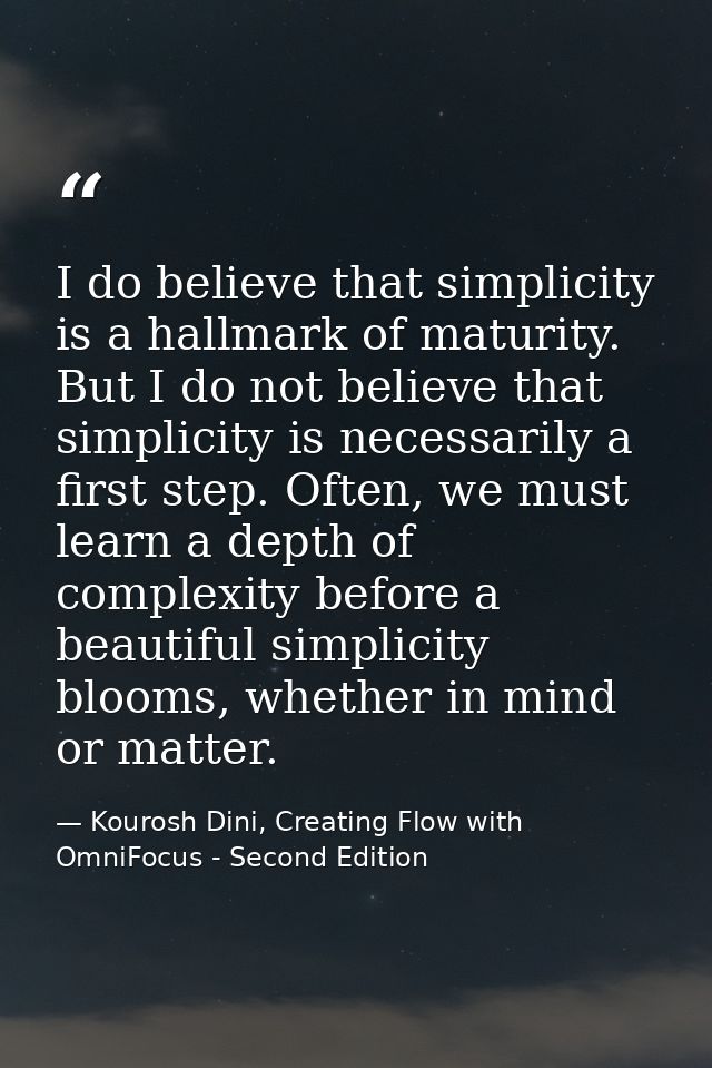 I do believe that simplicity is a hallmark of maturity. But I do not believe that simplicity is necessarily a first step — Kourosh Dini, Creating Flow with OmniFocus - Second Edition