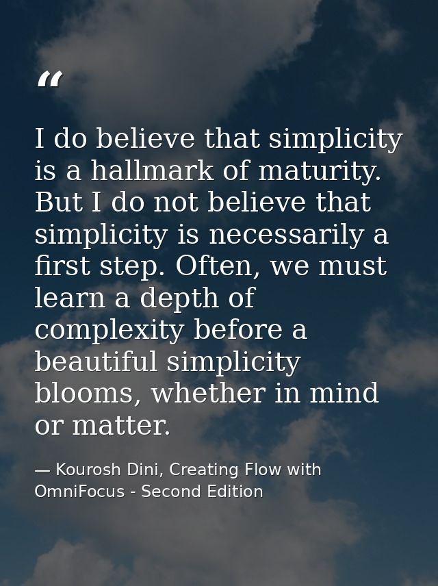 I do believe that simplicity is a hallmark of maturity. But I do not believe that simplicity is necessarily a first step — Kourosh Dini, Creating Flow with OmniFocus - Second Edition