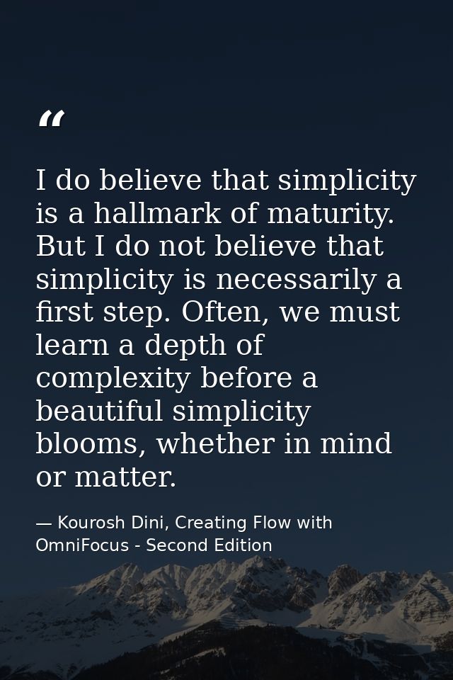 I do believe that simplicity is a hallmark of maturity. But I do not believe that simplicity is necessarily a first step — Kourosh Dini, Creating Flow with OmniFocus - Second Edition
