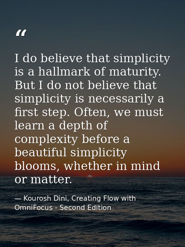 I do believe that simplicity is a hallmark of maturity. But I do not believe that simplicity is necessarily a first step — Kourosh Dini, Creating Flow with OmniFocus - Second Edition