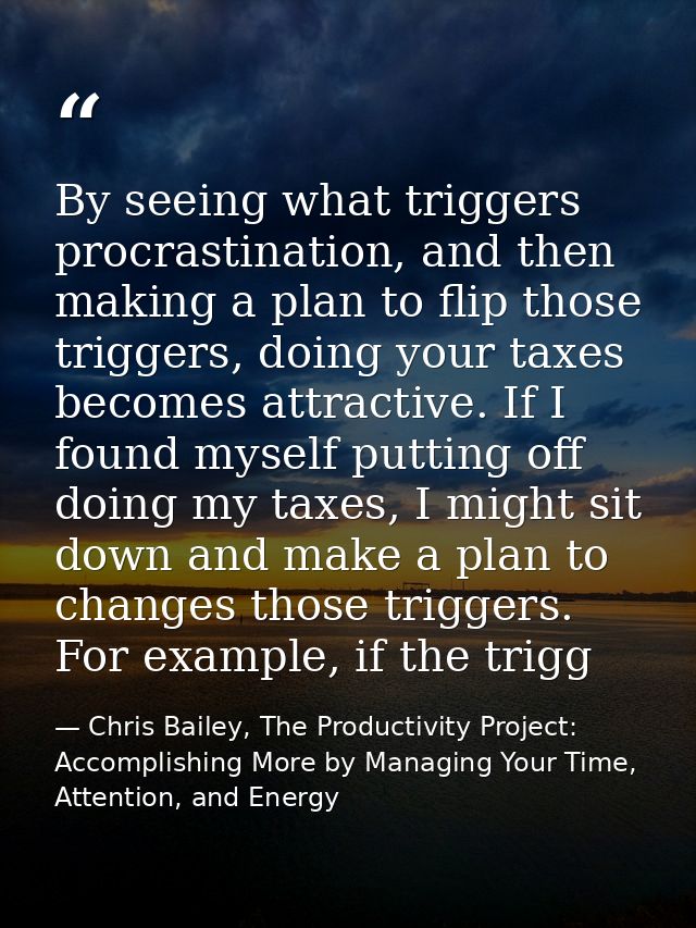 By seeing what triggers procrastination, and then making a plan to flip those triggers, doing your taxes becomes attract — Chris Bailey, The Productivity Project: Accomplishing More by Managing Your Time, Attention, and Energy
