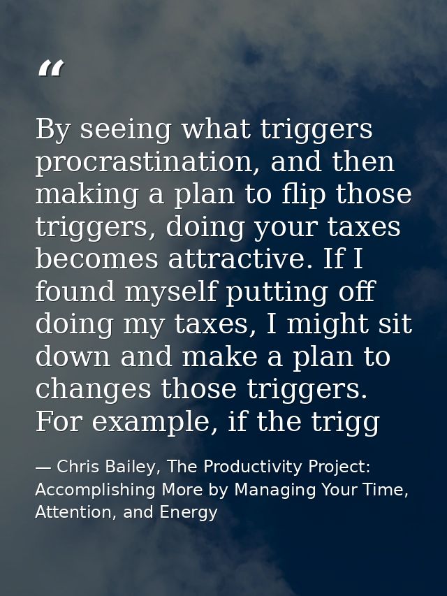By seeing what triggers procrastination, and then making a plan to flip those triggers, doing your taxes becomes attract — Chris Bailey, The Productivity Project: Accomplishing More by Managing Your Time, Attention, and Energy