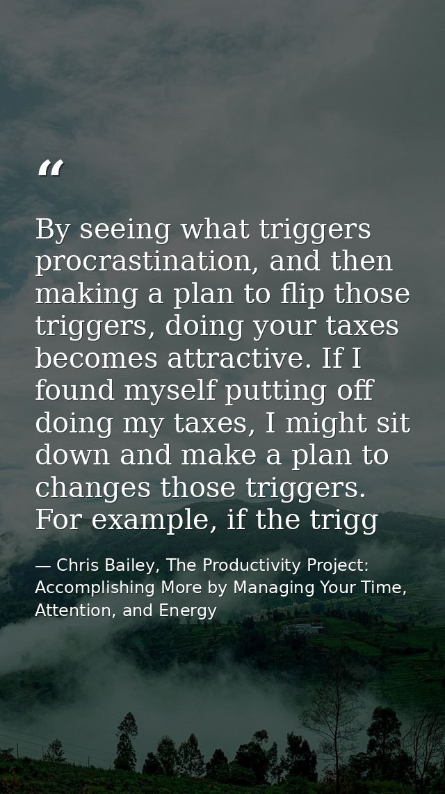 By seeing what triggers procrastination, and then making a plan to flip those triggers, doing your taxes becomes attract — Chris Bailey, The Productivity Project: Accomplishing More by Managing Your Time, Attention, and Energy