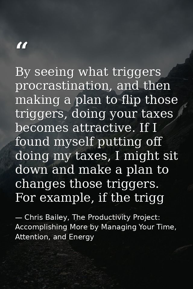 By seeing what triggers procrastination, and then making a plan to flip those triggers, doing your taxes becomes attract — Chris Bailey, The Productivity Project: Accomplishing More by Managing Your Time, Attention, and Energy