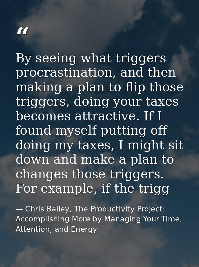 By seeing what triggers procrastination, and then making a plan to flip those triggers, doing your taxes becomes attract — Chris Bailey, The Productivity Project: Accomplishing More by Managing Your Time, Attention, and Energy