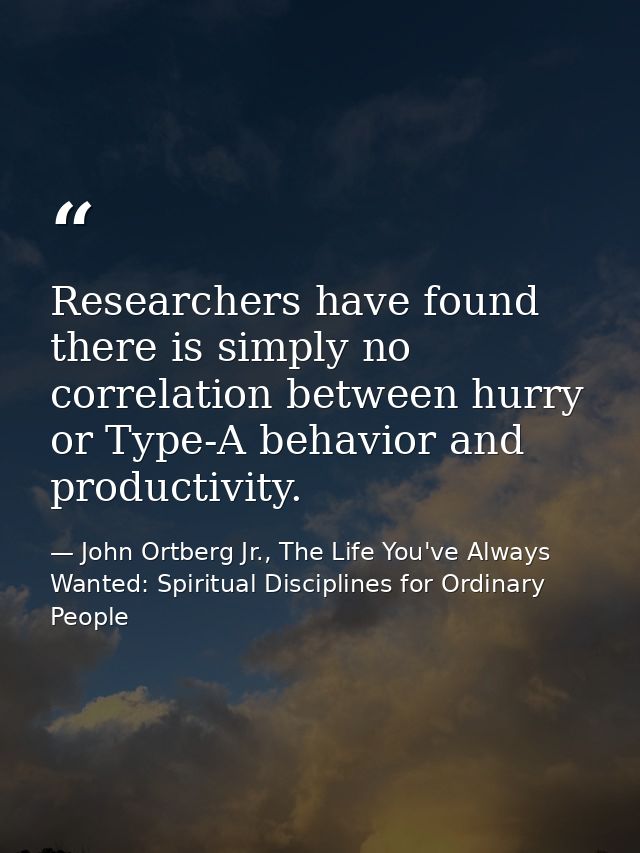 Researchers have found there is simply no correlation between hurry or Type-A behavior and productivity. — John Ortberg Jr., The Life You've Always Wanted: Spiritual Disciplines for Ordinary People