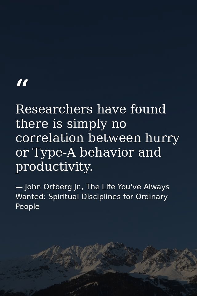 Researchers have found there is simply no correlation between hurry or Type-A behavior and productivity. — John Ortberg Jr., The Life You've Always Wanted: Spiritual Disciplines for Ordinary People