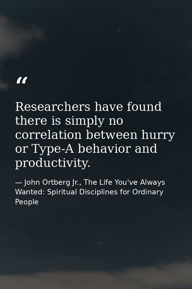 Researchers have found there is simply no correlation between hurry or Type-A behavior and productivity. — John Ortberg Jr., The Life You've Always Wanted: Spiritual Disciplines for Ordinary People