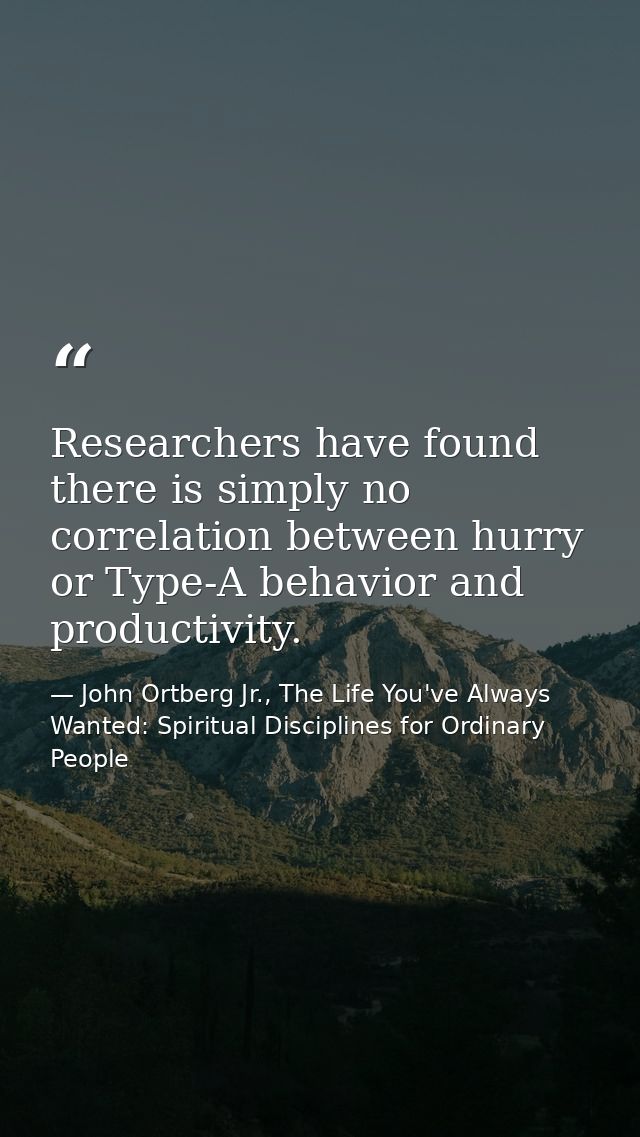 Researchers have found there is simply no correlation between hurry or Type-A behavior and productivity. — John Ortberg Jr., The Life You've Always Wanted: Spiritual Disciplines for Ordinary People