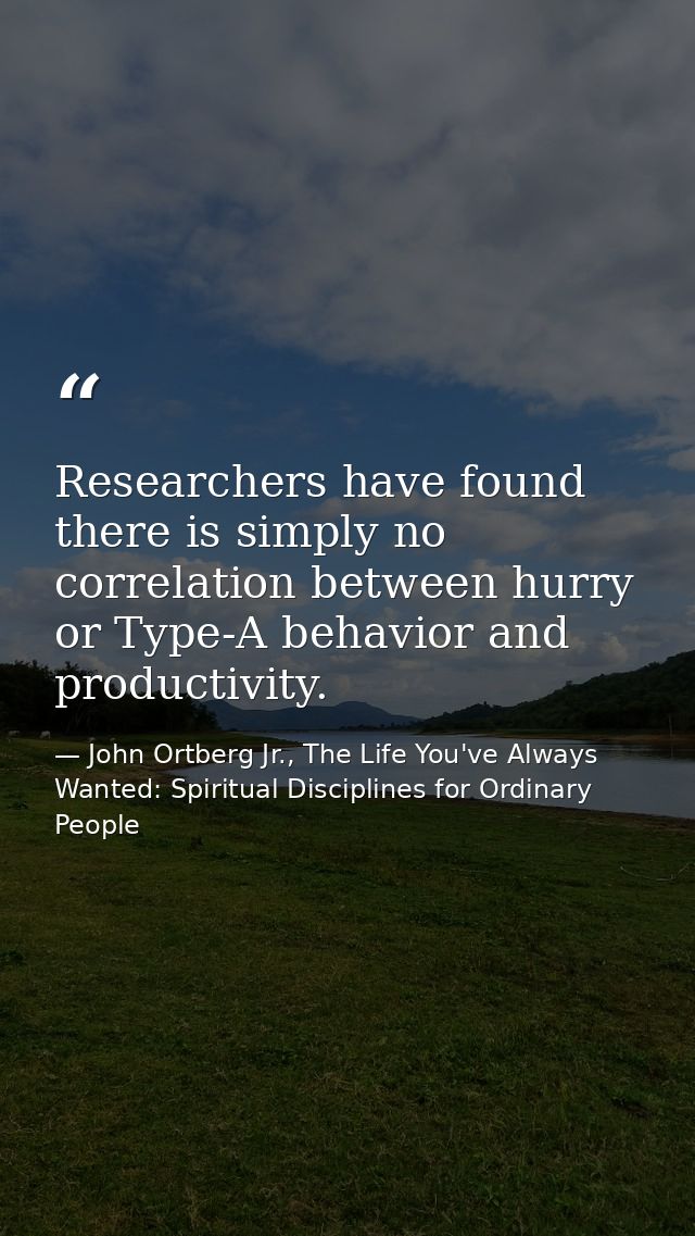 Researchers have found there is simply no correlation between hurry or Type-A behavior and productivity. — John Ortberg Jr., The Life You've Always Wanted: Spiritual Disciplines for Ordinary People