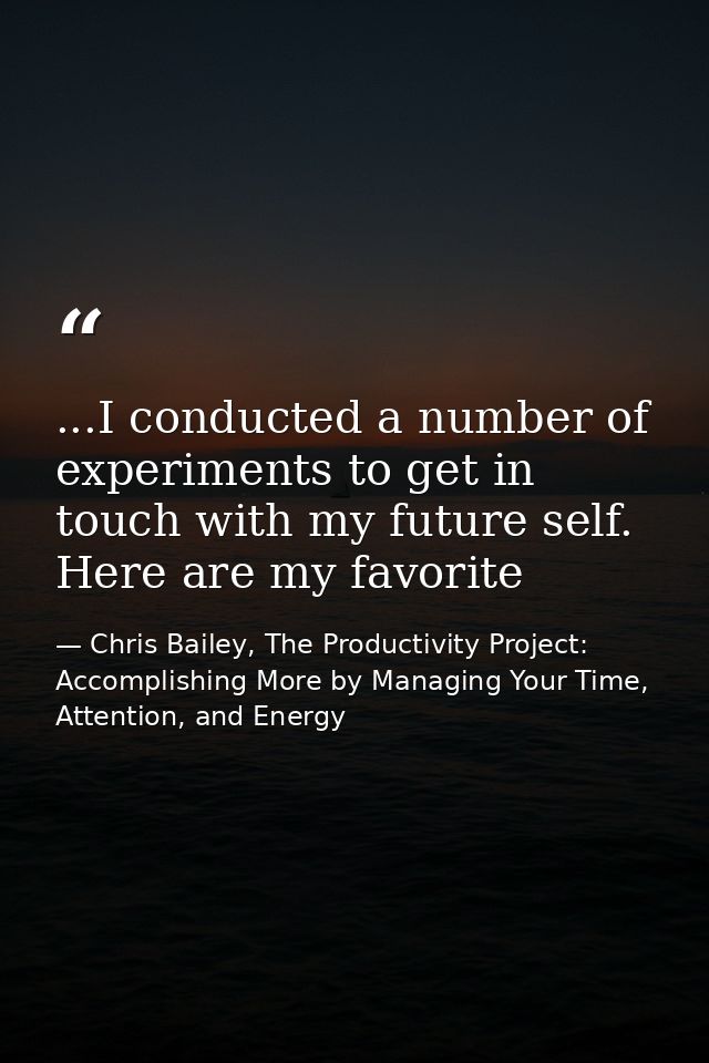 ...I conducted a number of experiments to get in touch with my future self. Here are my favorite — Chris Bailey, The Productivity Project: Accomplishing More by Managing Your Time, Attention, and Energy