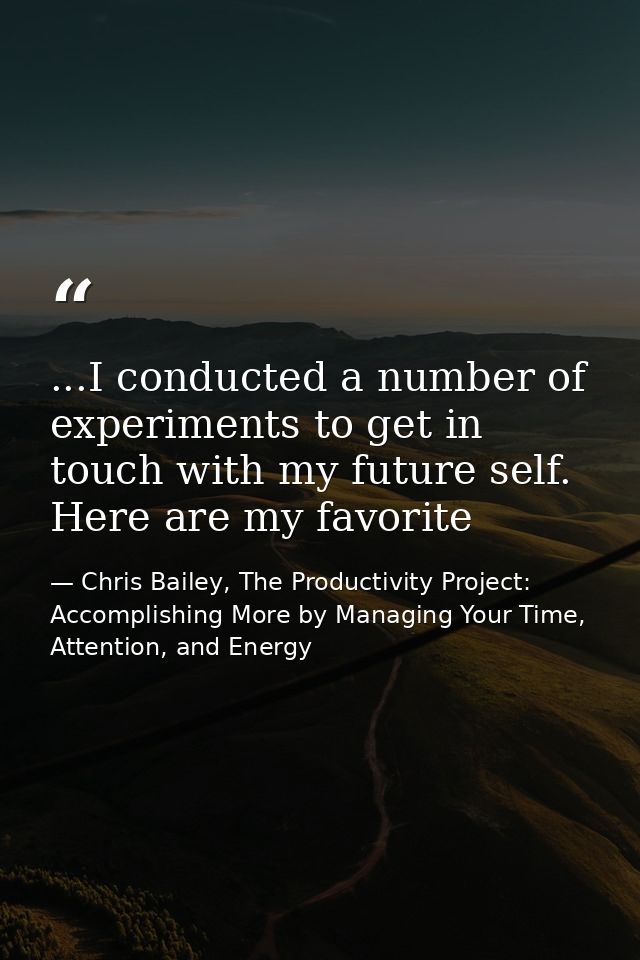 ...I conducted a number of experiments to get in touch with my future self. Here are my favorite — Chris Bailey, The Productivity Project: Accomplishing More by Managing Your Time, Attention, and Energy