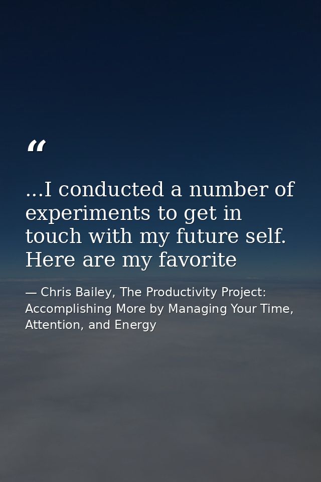 ...I conducted a number of experiments to get in touch with my future self. Here are my favorite — Chris Bailey, The Productivity Project: Accomplishing More by Managing Your Time, Attention, and Energy
