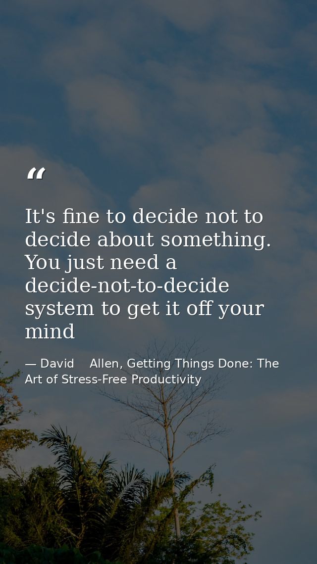 It's fine to decide not to decide about something. You just need a decide-not-to-decide system to get it off your mind — David    Allen, Getting Things Done: The Art of Stress-Free Productivity