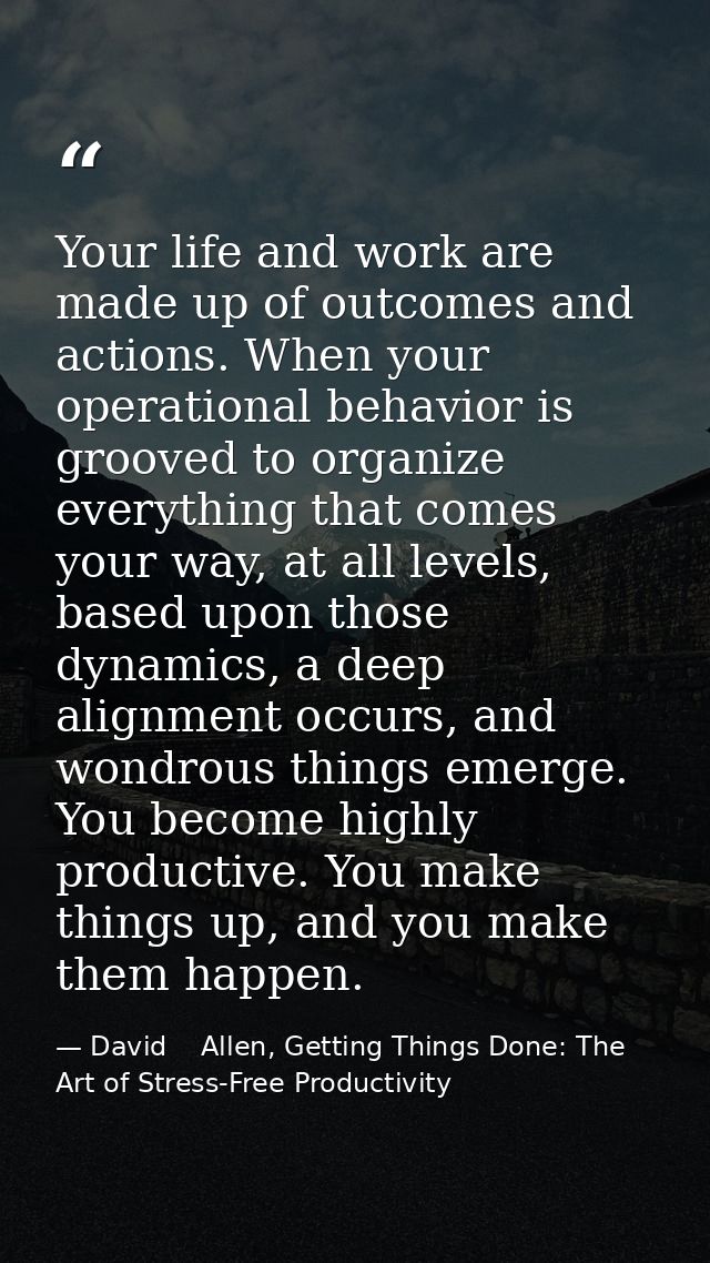 Your life and work are made up of outcomes and actions. When your operational behavior is grooved to organize everything — David    Allen, Getting Things Done: The Art of Stress-Free Productivity