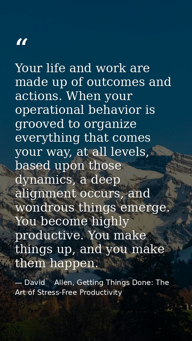 Your life and work are made up of outcomes and actions. When your operational behavior is grooved to organize everything — David    Allen, Getting Things Done: The Art of Stress-Free Productivity