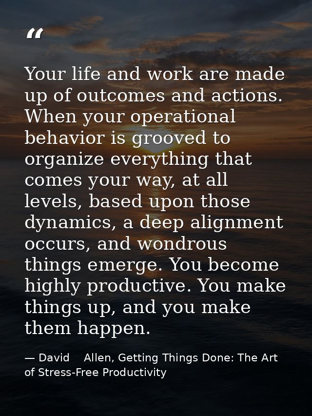 Your life and work are made up of outcomes and actions. When your operational behavior is grooved to organize everything — David    Allen, Getting Things Done: The Art of Stress-Free Productivity