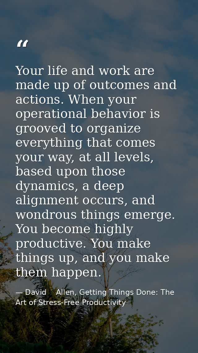 Your life and work are made up of outcomes and actions. When your operational behavior is grooved to organize everything — David    Allen, Getting Things Done: The Art of Stress-Free Productivity