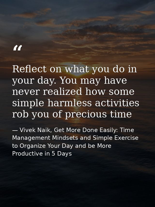 Reflect on what you do in your day. You may have never realized how some simple harmless activities rob you of precious  — Vivek Naik, Get More Done Easily: Time Management Mindsets and Simple Exercise to Organize Your Day and be More Productive in 5 Days