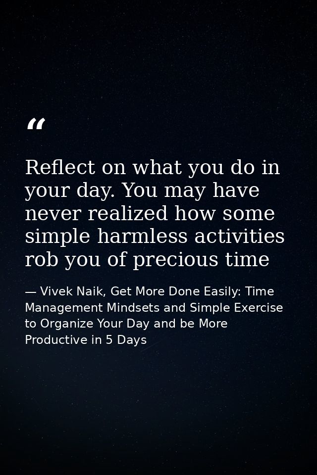 Reflect on what you do in your day. You may have never realized how some simple harmless activities rob you of precious  — Vivek Naik, Get More Done Easily: Time Management Mindsets and Simple Exercise to Organize Your Day and be More Productive in 5 Days