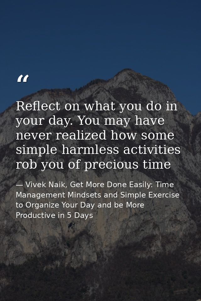 Reflect on what you do in your day. You may have never realized how some simple harmless activities rob you of precious  — Vivek Naik, Get More Done Easily: Time Management Mindsets and Simple Exercise to Organize Your Day and be More Productive in 5 Days
