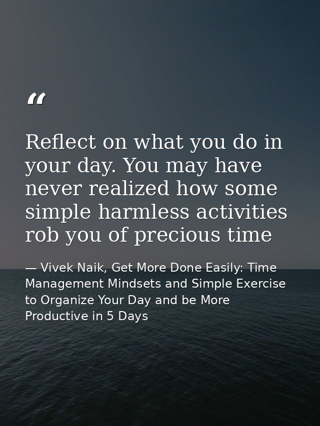 Reflect on what you do in your day. You may have never realized how some simple harmless activities rob you of precious  — Vivek Naik, Get More Done Easily: Time Management Mindsets and Simple Exercise to Organize Your Day and be More Productive in 5 Days