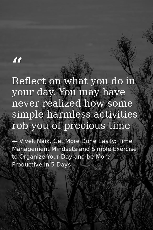 Reflect on what you do in your day. You may have never realized how some simple harmless activities rob you of precious  — Vivek Naik, Get More Done Easily: Time Management Mindsets and Simple Exercise to Organize Your Day and be More Productive in 5 Days
