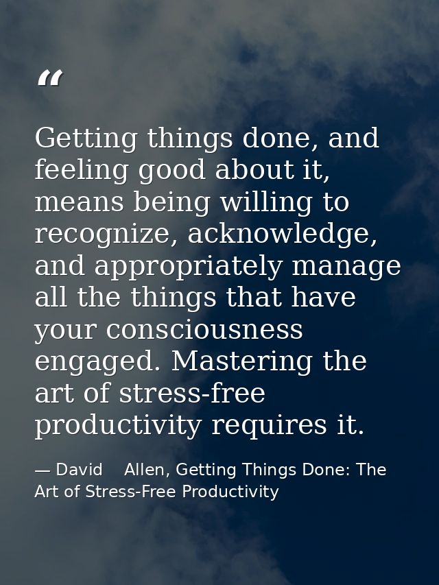 Getting things done, and feeling good about it, means being willing to recognize, acknowledge, and appropriately manage  — David    Allen, Getting Things Done: The Art of Stress-Free Productivity